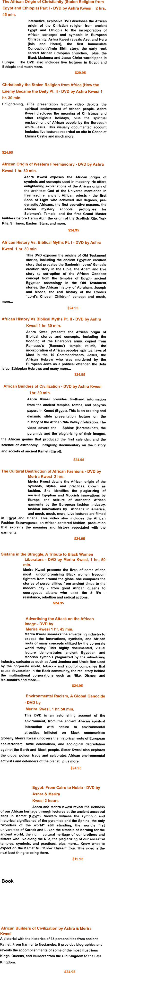 The African Origin of Christianity (Stolen Religion from Egypt and Ethiopia) Part I - DVD by Ashra Kwesi    2 hrs. 45 min.  Interactive, explosive DVD discloses the African origin of the Christian religion from ancient Egypt and Ethiopia to the incorporation of African concepts and symbols in European Christianity. Ashra Kwesi reveals Aset and Heru (Isis and Horus), the first Immaculate Conception/Virgin Birth story; the early rock carved African Ethiopian churches,  plus, the Black Madonna and Jesus Christ worshipped in Europe.  The DVD also includes live lectures in Egypt and Ethiopia and much more.                                                                               $29.95     Christianity the Stolen Religion from Africa (How the Enemy Became the Deity Pt. II - DVD by Ashra Kwesi 1 hr. 30 min.  Enlightening, slide presentation lecture video depicts the spiritual enslavement of African people. Ashra Kwesi discloses the meaning of Christmas and other religious holidays, plus the spiritual enslavement of African people by the European white Jesus. This visually documented account includes live lectures recorded on-site in Ghana at Elmina Castle and much more.                                                                     $24.95     African Origin of Western Freemasonry - DVD by Ashra  Kwesi 1 hr. 30 min. Ashra Kwesi exposes the African origin of symbols and concepts used in masonry. He offers enlightening explanations of the African origin of the architect God of the Universe mentioned in freemasonry, ancient African priests - the first Sons of Light who achieved 360 degrees, pre-dynastic Africans, the first operative masons, the African mystery schools, prototypes for Solomon’s Temple, and the first Grand Master builders before Harim Abif, the origin of the Scottish Rite. York Rite, Shriners, Eastern Stars, and more.                                                                          $24.95                African History Vs. Biblical Myths Pt. I - DVD by Ashra Kwesi  1 hr. 30 min  This DVD exposes the origins of Old Testament stories, including the ancient Egyptian creation story that predates the Sanhedrin Jews’ Genesis creation story in the Bible, the Adam and Eve story (a corruption of the African Goddess concept from the temples of Egypt) ancient Egyptian cosmology in the Old Testament stories, the African history of Abraham, Joseph and Moses, the real history of the Exodus “Lord’s Chosen Children” concept and much, more...                                                                      $24.95                                                             African History Vs Biblical Myths Pt. II - DVD by Ashra Kwesi 1 hr. 30 min.  Ashra Kwesi presents the African origin of Biblical stories and concepts, including the flooding of the Pharaoh’s army, copied from Ramessu’s (Ramses’) temple reliefs, the incorporation of African peoples’ spiritual laws of Maat in the 10 Commandments, Jesus, the African Hebrew who was murdered by the European Jews as a political offender, the Beta Israel Ethiopian Hebrews and many more...                                                                          $24.95                      African Builders of Civilization - DVD by Ashra Kwesi      1hr. 30 min. Ashra Kwesi provides firsthand information from the ancient temples, tombs, and papyrus papers in Kemet (Egypt). This is an exciting and dynamic slide presentation lecture on the history of the African Nile Valley civilization. The video covers the   Sphinx (Horemakhet), the pyramids and the plagiarizing of their images, the African genius that produced the first calendar, and the science of astronomy.  Intriguing documentary on the history and society of ancient Kemet (Egypt).                                                                                            $24.95                                                          The Cultural Destruction of African Fashions - DVD by   Merira Kwesi  2 hrs. Merira Kwesi details the African origin of the symbols, styles, and practices known as fashion. She identifies the plagiarizing of ancient Egyptian and Moorish innovations by Europe, the seizure of authentic African garments by the European fashion industry, fashion innovations by  Africans in America, and much, much, more. Live lectures are filmed in Egypt and Ghana. This video also includes the African  Fashion Extravaganza, an African-centered fashion  production that explains the meaning and history associated with the garments.                                                                                             $24.95             Sistahs in the Struggle, A Tribute to Black Women    Liberators - DVD by Merira Kwesi, 1 hr., 50 min.Merira Kwesi presents the lives of some of the most  uncompromising Black women freedom fighters from around the globe. she compares the stories of personaliities from ancient times to the modern day - from great African queens to courageous sisters who used the 3 R’s - resistance, rebellion and radical actions.                                                        $24.95                                                                                                                                                                                                                                           Advertising the Attack on the African Image - DVD by  Merira Kwesi 1 hr. 45 min.  Merira Kwesi unmasks the advertising industry to expose the innovations, symbols, and African roots of many concepts utilized by the corporate world today. This highly documented, visual lecture demonstrates ancient Egyptian and Moorish symbols plagiarized by the advertising industry, caricatures such as Aunt Jemima and Uncle Ben used by the corporate world, tobacco and alcohol companies that cause devastation in the Back community, the real story behind the multinational corporations such as Nike, Disney, and McDonald’s and more....                                                                  $24.95                                                        Environmental Racism, A Global Genocide - DVD by  Merira Kwesi, 1 hr. 50 min.This DVD is an astonishing account of the environment, from the ancient African spiritual interaction with nature to environmental atrocities inflicted on Black communities globally. Merira Kwesi uncovers the historical roots of European eco-terrorism, toxic colonialism, and ecological degradation against the Earth and Black people. Sister Kwesi also explores the global poison trade and celebrates African environmental activists and defenders of the planet,  plus more.                                                                           $24.95                                                                                                       Egypt: From Cairo to Nubia - DVD by Ashra & Merira Kwesi 2 hours Ashra and Merira Kwesi reveal the richness of our African heritage through lectures at the ancient ancestral sites in Kemet (Egypt). Viewers witness the symbolic and  historical significance of the pyramids and the Sphinx, the only "wonders of the world" still standing, the world's first universities of Karnak and Luxor, the citadels of learning for the ancient world, the rich,  cultural heritage of our brothers and sisters who live along the Nile, the plagiarizing of our ancestral temples, symbols, and practices, plus more... Know what to expect on the Kemet Nu "Know Thyself" tour. This video is the next best thing to being there.                                                                                                       $19.95                 Book              African Builders of Civilization by Ashra & Merira Kwesi  A pictorial with the histories of 35 personalities from ancient  Kemet. From Narmer to Nectanebo, it provides biographies and reveals the accomplishments of some of the most illustrious Kings, Queens, and Builders from the Old Kingdom to the Late Kingdom.                                                                                                                                                                                                                                    $24.95
